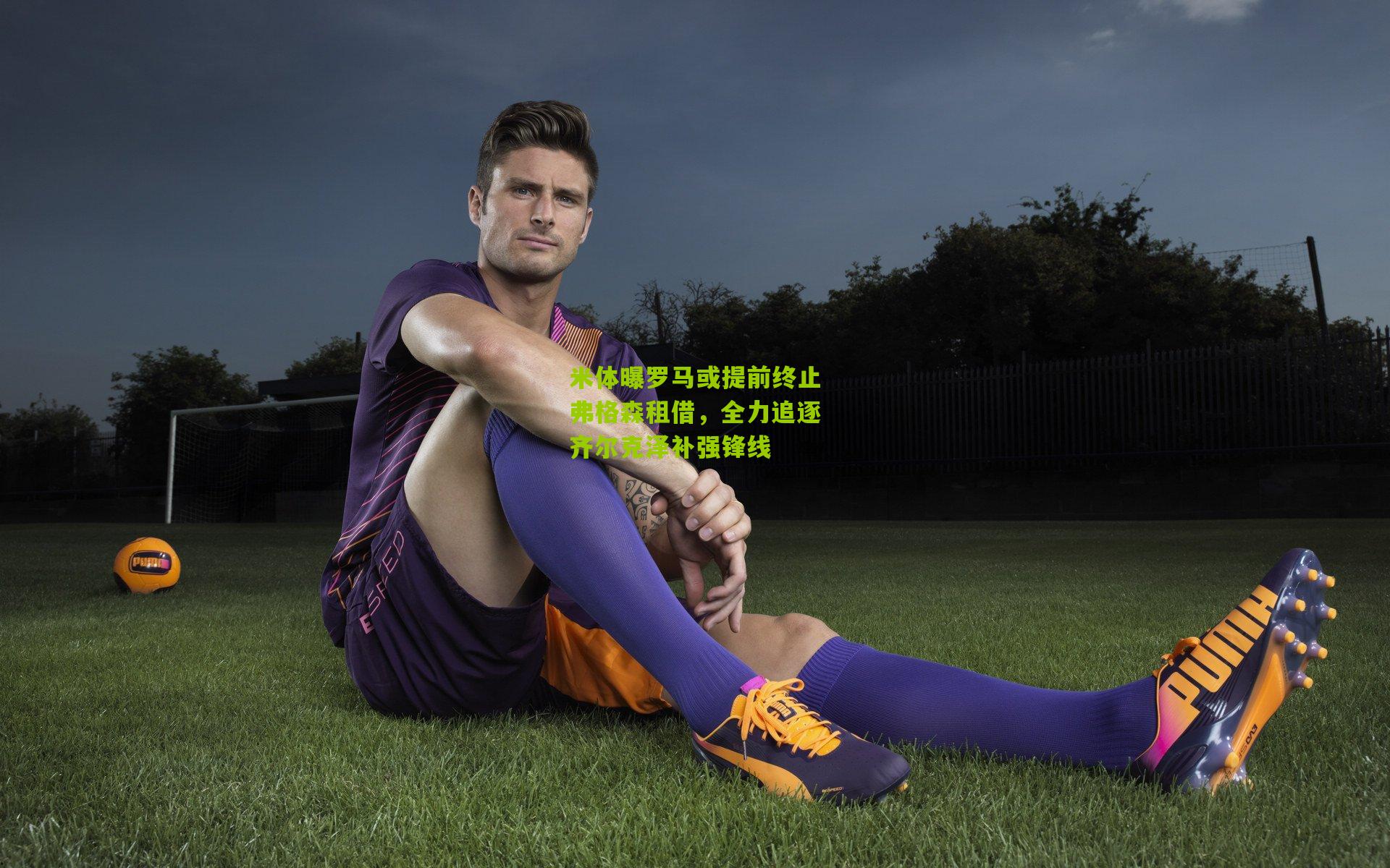 米体曝罗马或提前终止弗格森租借,全力追逐齐尔克泽补强锋线